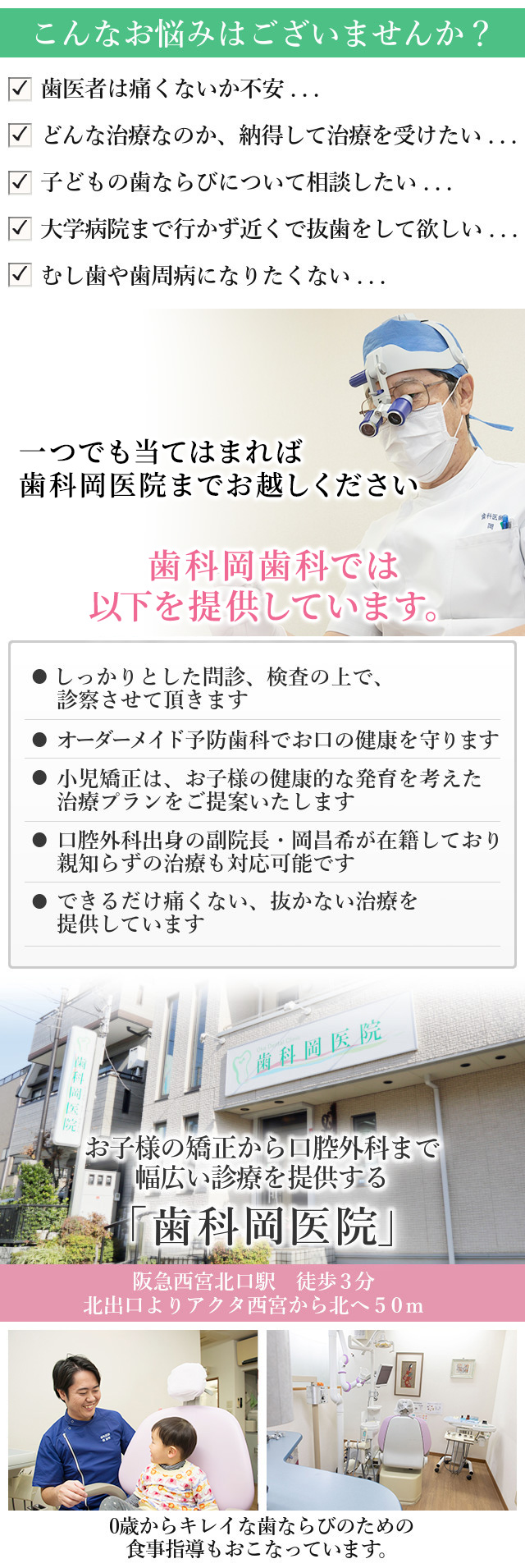 こんなお悩みはございませんか？

歯医者は痛くないか不安・・・
どんな治療なのか、納得して治療を受けたい・・・
子どもの歯ならびについて相談したい・・・
大学病院まで行かず近くで抜歯をして欲しい・・・
むし歯や歯周病になりたくない・・・

一つでも当てはまれば、歯科岡医院へお越し下さい。


当院では、以下を提供しています。

☑　しっかりとした問診、検査の上で、
　診察させて頂きます

☑　オーダーメイド予防歯科で
　お口の健康を守ります

☑　小児矯正は、お子様の健康的な発育を考えた
　治療プランをご提案いたします

☑　口腔外科出身の副院長・岡昌希が在籍しており
　親知らずの治療も対応可能です

☑　できるだけ痛くない、抜かない治療を
提供しています

阪急西宮北口駅　徒歩3分
北出口よりアクタ西宮から北へ50m

お子様の矯正から口腔外科まで
幅広い診療を提供する
「歯科岡医院」

0歳からキレイな歯ならびのための
食事指導もおこなっています