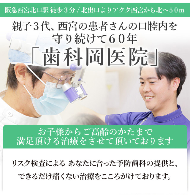 
阪急西宮北口駅　徒歩3分
北出口よりアクタ西宮から北へ50m

親子3代、西宮の患者さんの口腔内を
守り続けて60年の「歯科岡医院」

リスク検査による
あなたに合った予防歯科の提供と
できるだけ痛くない治療をこころがけております

お子様からご高齢のかたまで
満足頂ける治療をさせて頂いております

『スマホサイトを見た』　とお伝え下さい。

あなたは虫歯になりやすい！？
当院に初めていらした方には「虫歯リスク検査」（1回2500円）を無料で
体験して頂けます